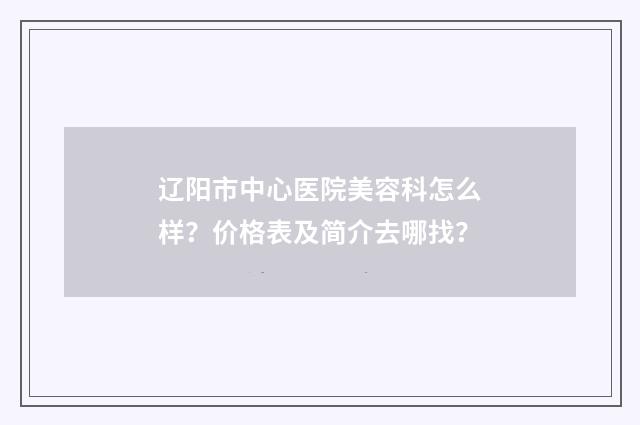 辽阳市中心医院美容科怎么样？价格表及简介去哪找？
