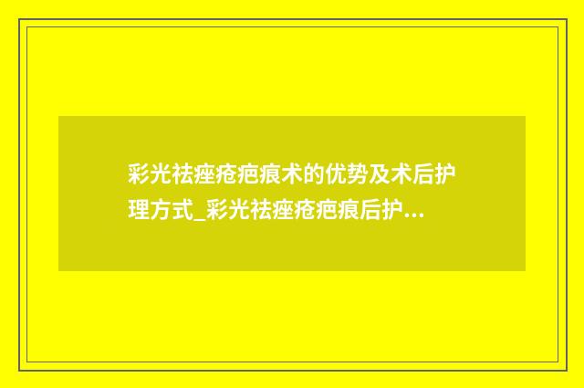 彩光祛痤疮疤痕术的优势及术后护理方式_彩光祛痤疮疤痕后护理方法是什么